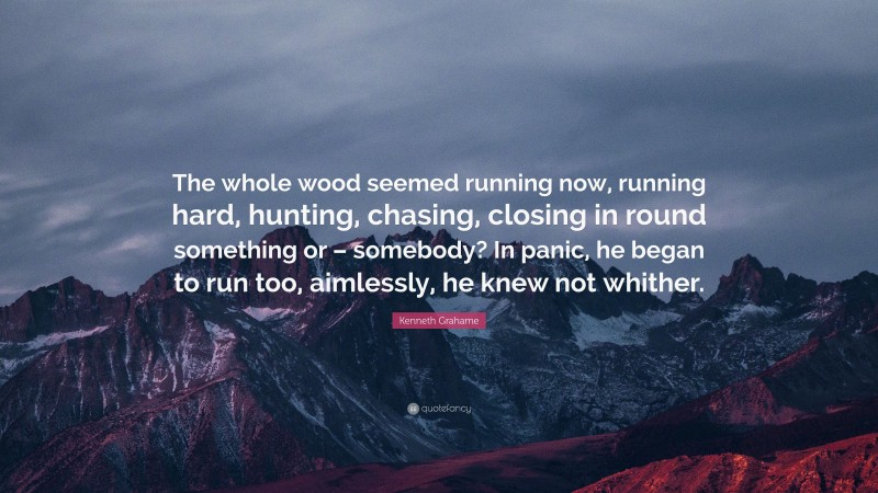 Kenneth Grahame Quote: “The whole wood seemed running now, running hard, hunting, chasing, closing in round something or – somebody? In panic, he began to run too, aimlessly, he knew not whither.”