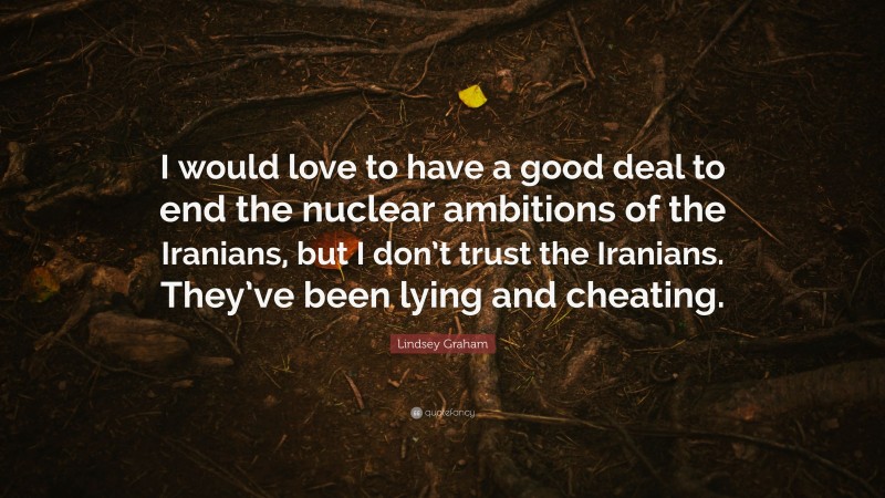Lindsey Graham Quote: “I would love to have a good deal to end the nuclear ambitions of the Iranians, but I don’t trust the Iranians. They’ve been lying and cheating.”