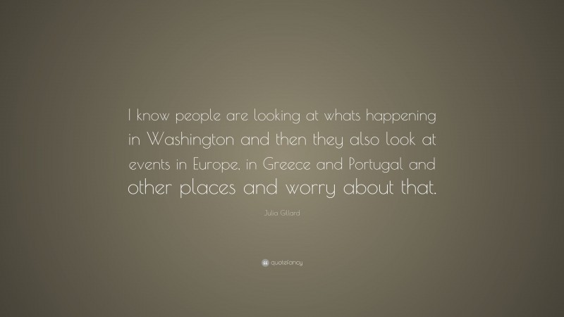 Julia Gillard Quote: “I know people are looking at whats happening in Washington and then they also look at events in Europe, in Greece and Portugal and other places and worry about that.”