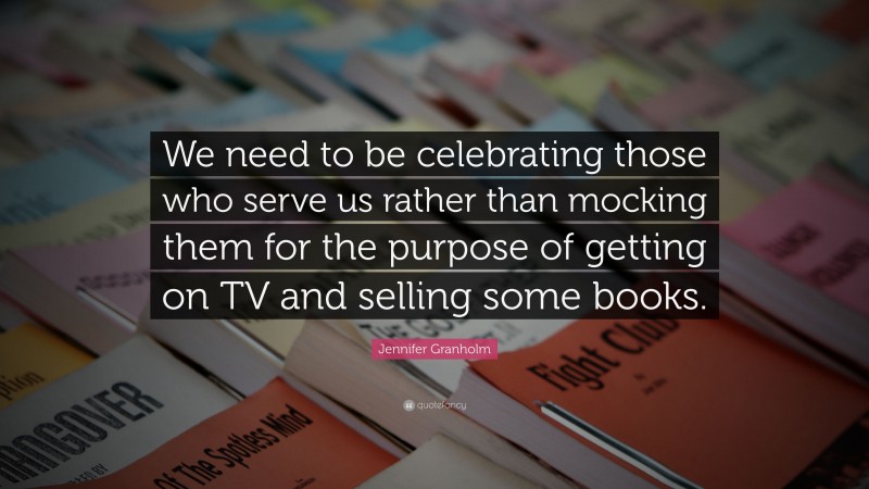 Jennifer Granholm Quote: “We need to be celebrating those who serve us rather than mocking them for the purpose of getting on TV and selling some books.”