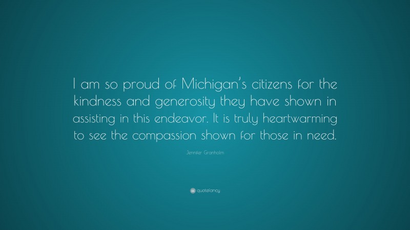 Jennifer Granholm Quote: “I am so proud of Michigan’s citizens for the kindness and generosity they have shown in assisting in this endeavor. It is truly heartwarming to see the compassion shown for those in need.”