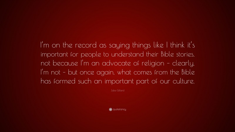 Julia Gillard Quote: “I’m on the record as saying things like I think it’s important for people to understand their Bible stories, not because I’m an advocate of religion – clearly, I’m not – but once again, what comes from the Bible has formed such an important part of our culture.”