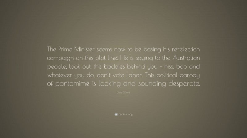 Julia Gillard Quote: “The Prime Minister seems now to be basing his re-election campaign on this plot line. He is saying to the Australian people, look out, the baddies behind you – hiss, boo and whatever you do, don’t vote Labor. This political parody of pantomime is looking and sounding desperate.”