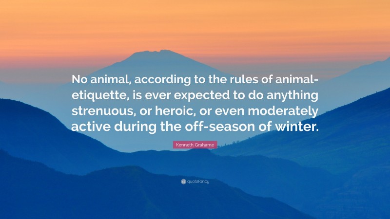 Kenneth Grahame Quote: “No animal, according to the rules of animal-etiquette, is ever expected to do anything strenuous, or heroic, or even moderately active during the off-season of winter.”