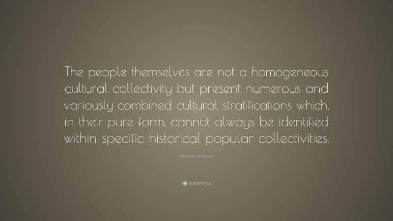Antonio Gramsci Quote: “The people themselves are not a homogeneous cultural collectivity but present numerous and variously combined cultural stratifications which, in their pure form, cannot always be identified within specific historical popular collectivities.”