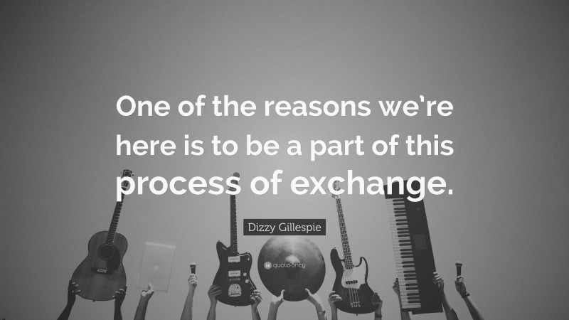 Dizzy Gillespie Quote: “One of the reasons we’re here is to be a part of this process of exchange.”