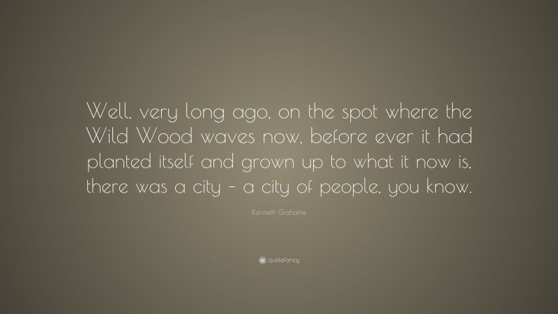 Kenneth Grahame Quote: “Well, very long ago, on the spot where the Wild Wood waves now, before ever it had planted itself and grown up to what it now is, there was a city – a city of people, you know.”