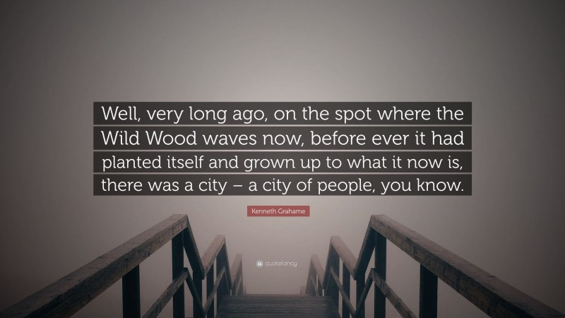 Kenneth Grahame Quote: “Well, very long ago, on the spot where the Wild Wood waves now, before ever it had planted itself and grown up to what it now is, there was a city – a city of people, you know.”