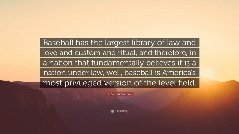 A. Bartlett Giamatti Quote: “Baseball has the largest library of law and love and custom and ritual, and therefore, in a nation that fundamentally believes it is a nation under law, well, baseball is America’s most privileged version of the level field.”