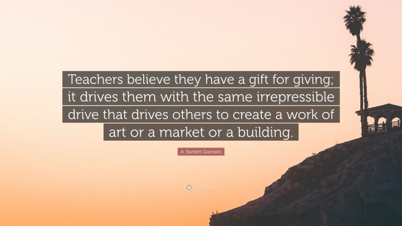 A. Bartlett Giamatti Quote: “Teachers believe they have a gift for giving; it drives them with the same irrepressible drive that drives others to create a work of art or a market or a building.”