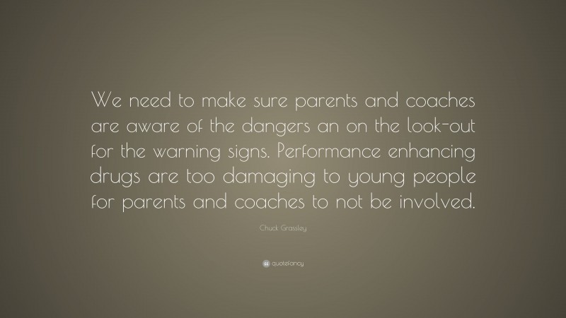 Chuck Grassley Quote: “We need to make sure parents and coaches are aware of the dangers an on the look-out for the warning signs. Performance enhancing drugs are too damaging to young people for parents and coaches to not be involved.”