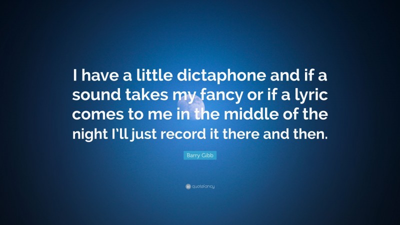 Barry Gibb Quote: “I have a little dictaphone and if a sound takes my fancy or if a lyric comes to me in the middle of the night I’ll just record it there and then.”