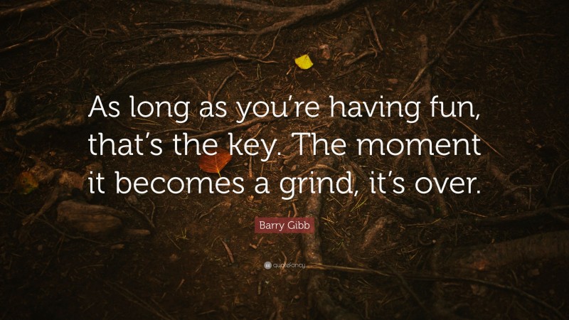 Barry Gibb Quote: “As long as you’re having fun, that’s the key. The moment it becomes a grind, it’s over.”