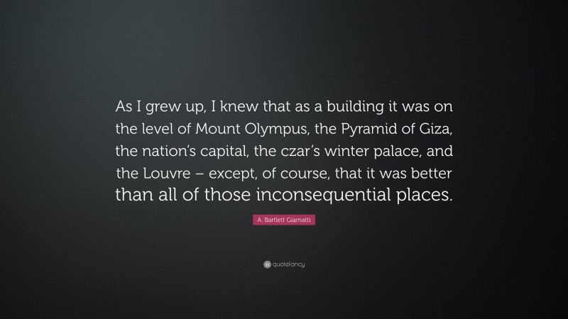 A. Bartlett Giamatti Quote: “As I grew up, I knew that as a building it was on the level of Mount Olympus, the Pyramid of Giza, the nation’s capital, the czar’s winter palace, and the Louvre – except, of course, that it was better than all of those inconsequential places.”