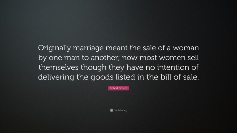 Robert Graves Quote: “Originally marriage meant the sale of a woman by one man to another; now most women sell themselves though they have no intention of delivering the goods listed in the bill of sale.”