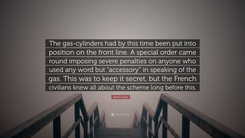 Robert Graves Quote: “The gas-cylinders had by this time been put into position on the front line. A special order came round imposing severe penalties on anyone who used any word but “accessory” in speaking of the gas. This was to keep it secret, but the French civilians knew all about the scheme long before this.”
