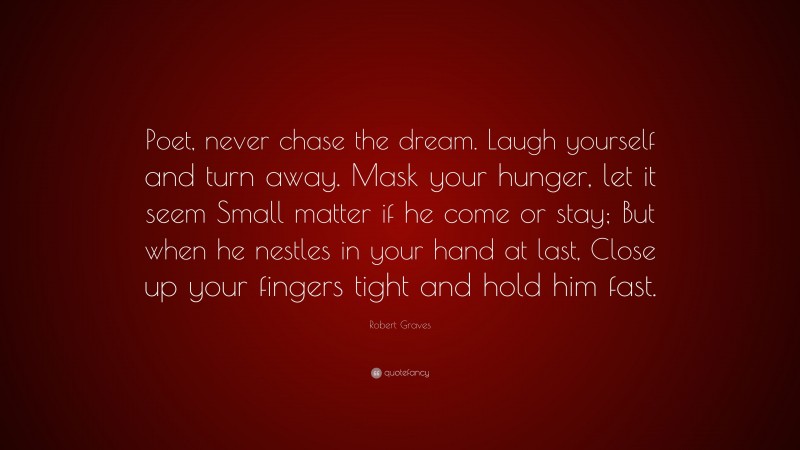 Robert Graves Quote: “Poet, never chase the dream. Laugh yourself and turn away. Mask your hunger, let it seem Small matter if he come or stay; But when he nestles in your hand at last, Close up your fingers tight and hold him fast.”