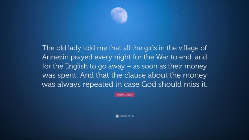 Robert Graves Quote: “The old lady told me that all the girls in the village of Annezin prayed every night for the War to end, and for the English to go away – as soon as their money was spent. And that the clause about the money was always repeated in case God should miss it.”