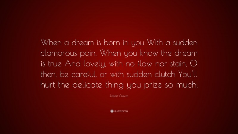 Robert Graves Quote: “When a dream is born in you With a sudden clamorous pain, When you know the dream is true And lovely, with no flaw nor stain, O then, be careful, or with sudden clutch You’ll hurt the delicate thing you prize so much.”