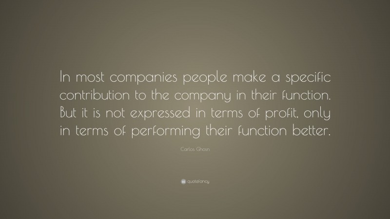 Carlos Ghosn Quote: “In most companies people make a specific contribution to the company in their function. But it is not expressed in terms of profit, only in terms of performing their function better.”