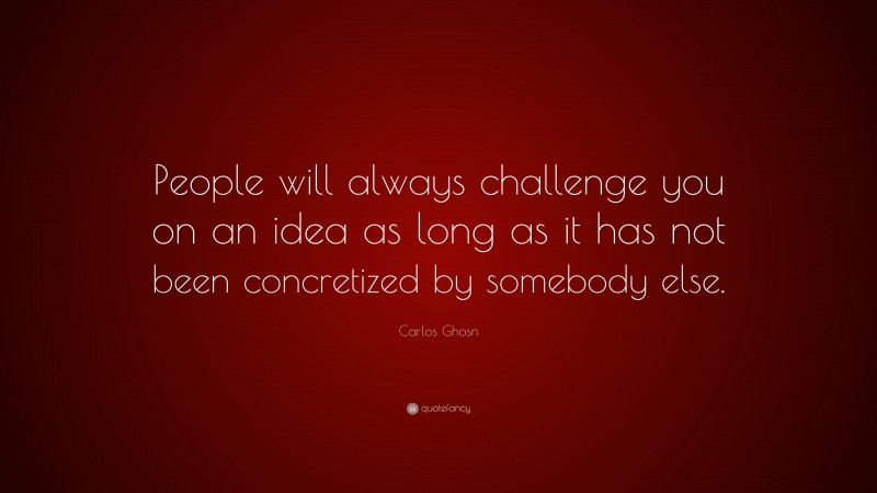 Carlos Ghosn Quote: “People will always challenge you on an idea as long as it has not been concretized by somebody else.”