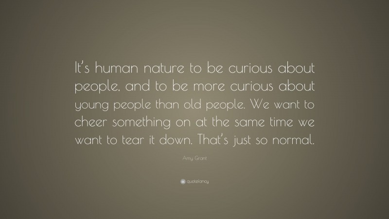 Amy Grant Quote: “It’s human nature to be curious about people, and to be more curious about young people than old people. We want to cheer something on at the same time we want to tear it down. That’s just so normal.”