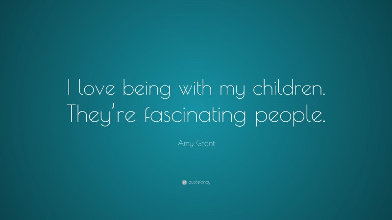 Amy Grant Quote: “I love being with my children. They’re fascinating people.”