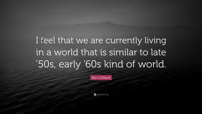 Ben Gibbard Quote: “I feel that we are currently living in a world that is similar to late ’50s, early ’60s kind of world.”