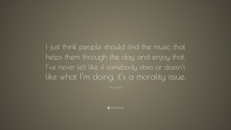 Amy Grant Quote: “I just think people should find the music that helps them through the day and enjoy that. I’ve never felt like, if somebody does or doesn’t like what I’m doing, it’s a morality issue.”