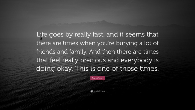 Amy Grant Quote: “Life goes by really fast, and it seems that there are times when you’re burying a lot of friends and family. And then there are times that feel really precious and everybody is doing okay. This is one of those times.”