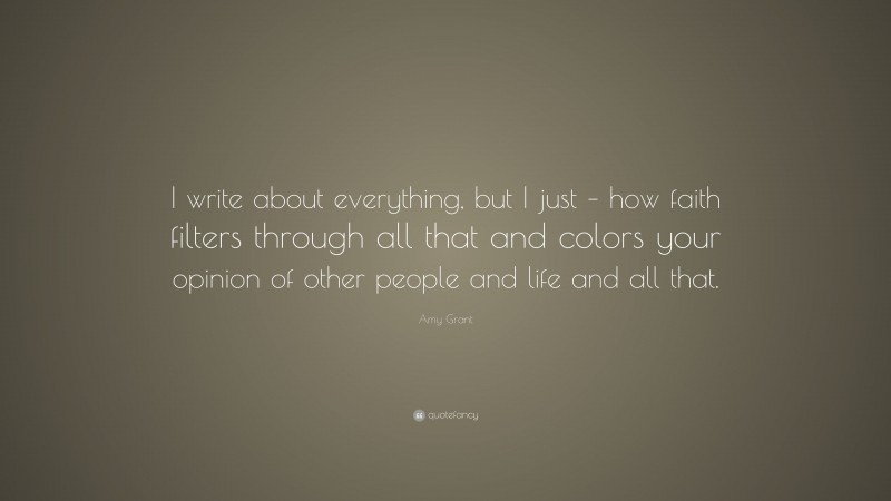 Amy Grant Quote: “I write about everything, but I just – how faith filters through all that and colors your opinion of other people and life and all that.”