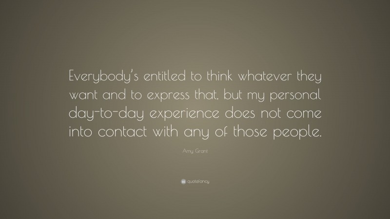 Amy Grant Quote: “Everybody’s entitled to think whatever they want and to express that, but my personal day-to-day experience does not come into contact with any of those people.”