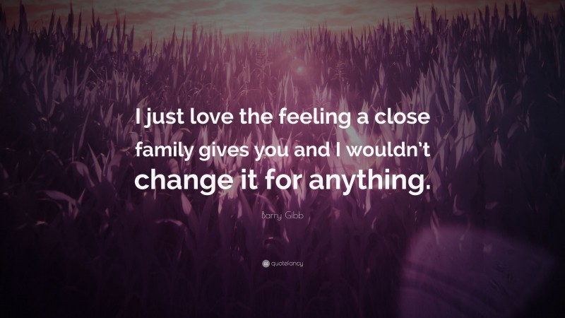Barry Gibb Quote: “I just love the feeling a close family gives you and I wouldn’t change it for anything.”