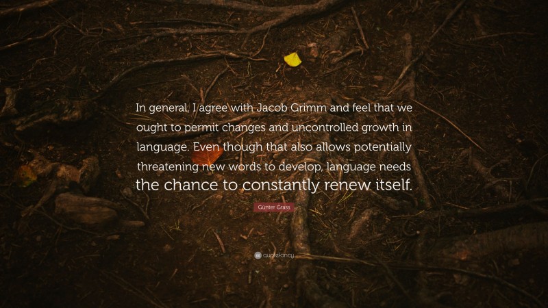 Günter Grass Quote: “In general, I agree with Jacob Grimm and feel that we ought to permit changes and uncontrolled growth in language. Even though that also allows potentially threatening new words to develop, language needs the chance to constantly renew itself.”