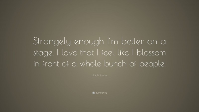 Hugh Grant Quote: “Strangely enough I’m better on a stage. I love that I feel like I blossom in front of a whole bunch of people.”