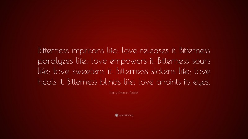 Harry Emerson Fosdick Quote: “Bitterness imprisons life; love releases it. Bitterness paralyzes life; love empowers it. Bitterness sours life; love sweetens it. Bitterness sickens life; love heals it. Bitterness blinds life; love anoints its eyes.”