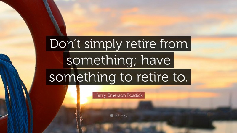 Harry Emerson Fosdick Quote: “Don’t simply retire from something; have something to retire to.”