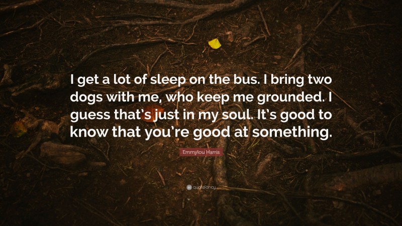 Emmylou Harris Quote: “I get a lot of sleep on the bus. I bring two dogs with me, who keep me grounded. I guess that’s just in my soul. It’s good to know that you’re good at something.”
