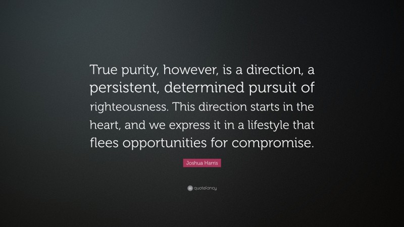 Joshua Harris Quote: “True purity, however, is a direction, a persistent, determined pursuit of righteousness. This direction starts in the heart, and we express it in a lifestyle that flees opportunities for compromise.”