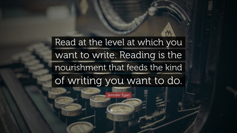 Jennifer Egan Quote: “Read at the level at which you want to write. Reading is the nourishment that feeds the kind of writing you want to do.”