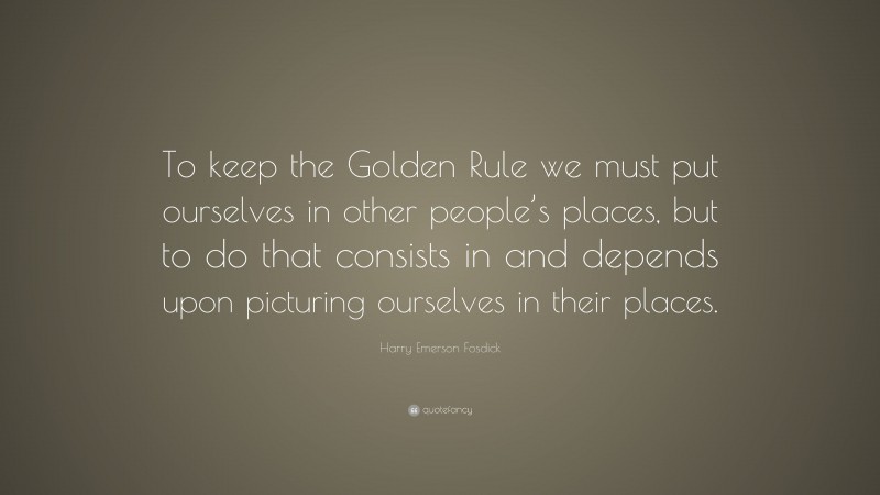 Harry Emerson Fosdick Quote: “To keep the Golden Rule we must put ourselves in other people’s places, but to do that consists in and depends upon picturing ourselves in their places.”