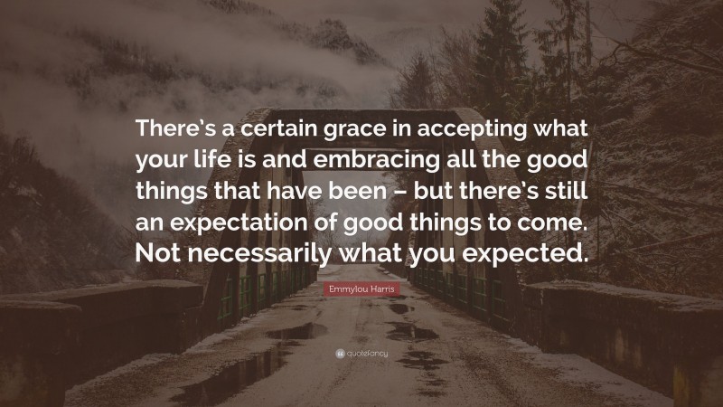 Emmylou Harris Quote: “There’s a certain grace in accepting what your life is and embracing all the good things that have been – but there’s still an expectation of good things to come. Not necessarily what you expected.”
