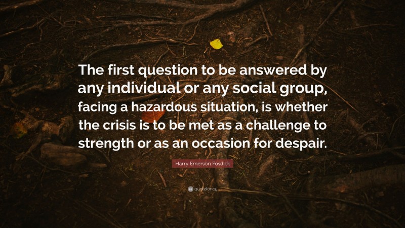 Harry Emerson Fosdick Quote: “The first question to be answered by any individual or any social group, facing a hazardous situation, is whether the crisis is to be met as a challenge to strength or as an occasion for despair.”