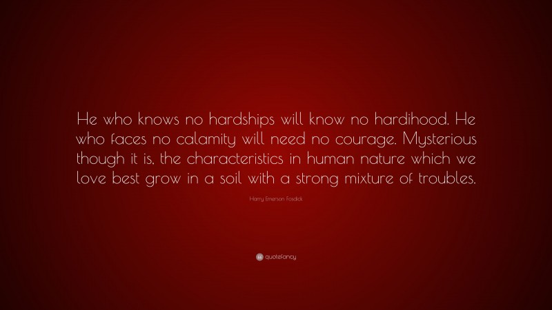Harry Emerson Fosdick Quote: “He who knows no hardships will know no hardihood. He who faces no calamity will need no courage. Mysterious though it is, the characteristics in human nature which we love best grow in a soil with a strong mixture of troubles.”