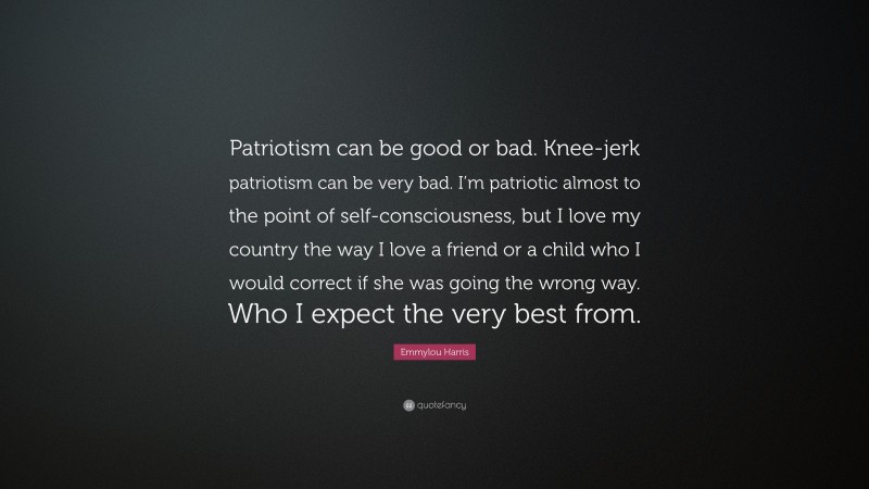 Emmylou Harris Quote: “Patriotism can be good or bad. Knee-jerk patriotism can be very bad. I’m patriotic almost to the point of self-consciousness, but I love my country the way I love a friend or a child who I would correct if she was going the wrong way. Who I expect the very best from.”