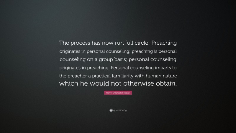 Harry Emerson Fosdick Quote: “The process has now run full circle: Preaching originates in personal counseling; preaching is personal counseling on a group basis; personal counseling originates in preaching. Personal counseling imparts to the preacher a practical familiarity with human nature which he would not otherwise obtain.”
