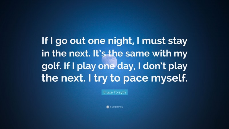Bruce Forsyth Quote: “If I go out one night, I must stay in the next. It’s the same with my golf. If I play one day, I don’t play the next. I try to pace myself.”