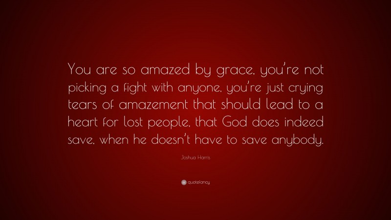 Joshua Harris Quote: “You are so amazed by grace, you’re not picking a fight with anyone, you’re just crying tears of amazement that should lead to a heart for lost people, that God does indeed save, when he doesn’t have to save anybody.”