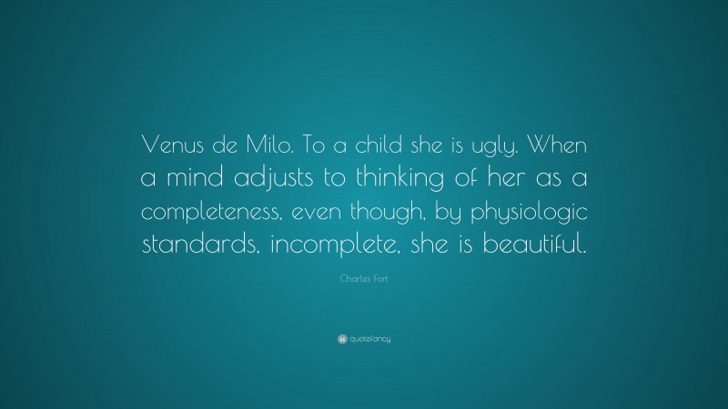 Charles Fort Quote: “Venus de Milo. To a child she is ugly. When a mind adjusts to thinking of her as a completeness, even though, by physiologic standards, incomplete, she is beautiful.”