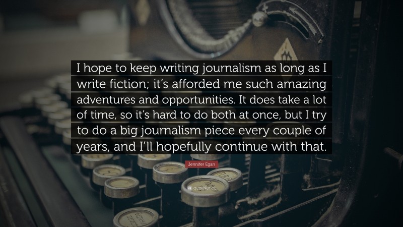 Jennifer Egan Quote: “I hope to keep writing journalism as long as I write fiction; it’s afforded me such amazing adventures and opportunities. It does take a lot of time, so it’s hard to do both at once, but I try to do a big journalism piece every couple of years, and I’ll hopefully continue with that.”
